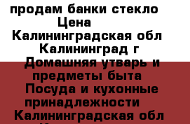 продам банки стекло  › Цена ­ 10 - Калининградская обл., Калининград г. Домашняя утварь и предметы быта » Посуда и кухонные принадлежности   . Калининградская обл.,Калининград г.